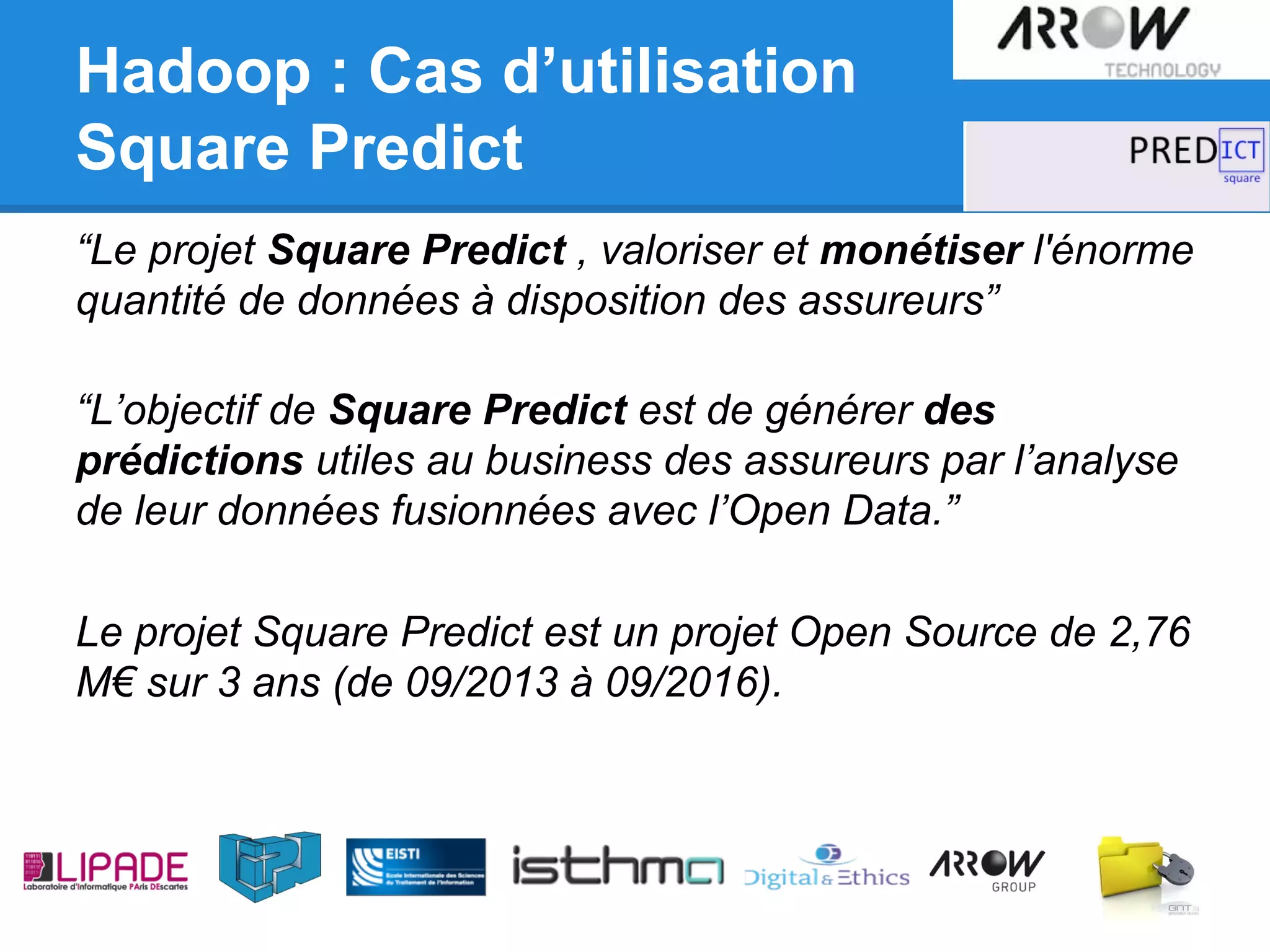 Hadoop : Cas d’utilisation
Square Predict
“Le projet Square Predict , valoriser et monétiser l'énorme
quantité de données à disposition des assureurs”
“L’objectif de Square Predict est de générer des
prédictions utiles au business des assureurs par l’analyse
de leur données fusionnées avec l’Open Data.”
Le projet Square Predict est un projet Open Source de 2,76
M€ sur 3 ans (de 09/2013 à 09/2016).
 