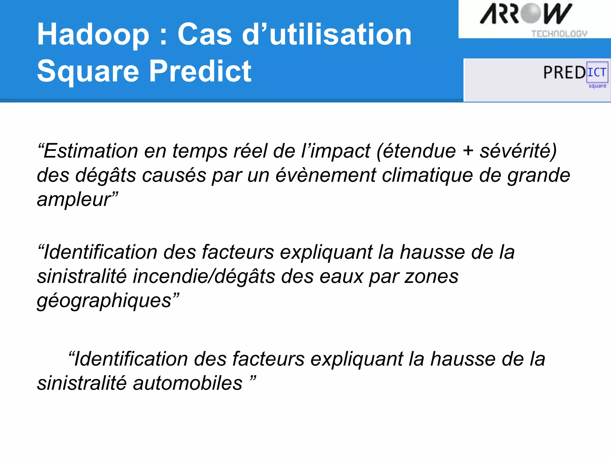 Hadoop : Cas d’utilisation
Square Predict
“Estimation en temps réel de l’impact (étendue + sévérité)
des dégâts causés par un évènement climatique de grande
ampleur”
“Identification des facteurs expliquant la hausse de la
sinistralité incendie/dégâts des eaux par zones
géographiques”
“Identification des facteurs expliquant la hausse de la
sinistralité automobiles ”
 