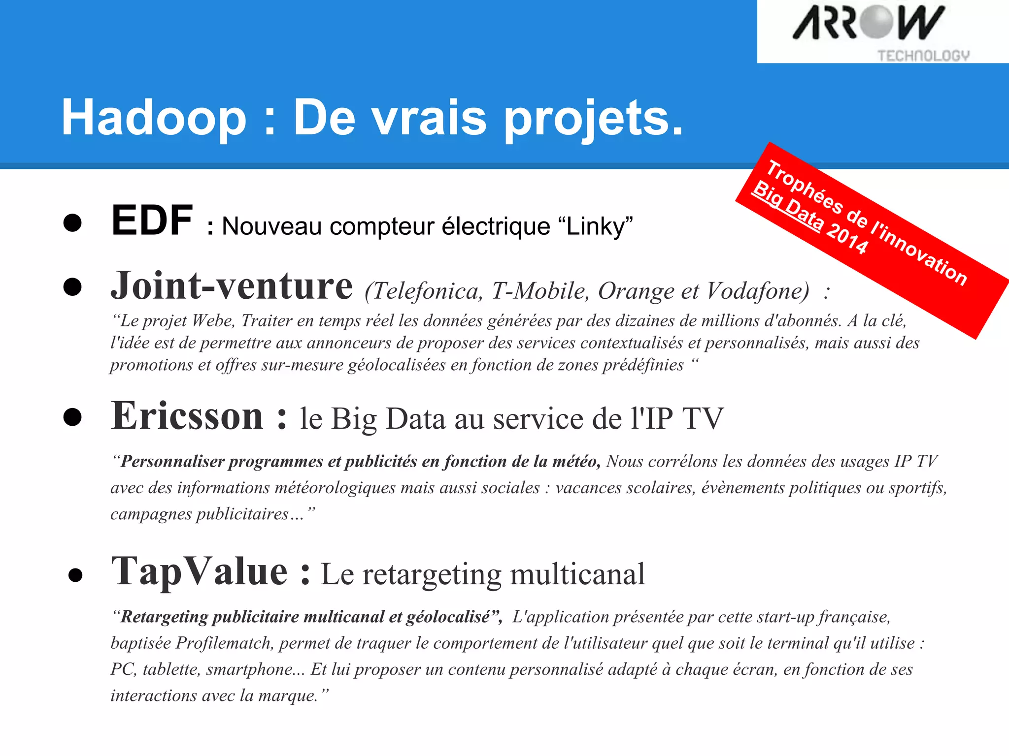 Hadoop : De vrais projets.
● EDF : Nouveau compteur électrique “Linky”
● Joint-venture (Telefonica, T-Mobile, Orange et Vodafone) :
“Le projet Webe, Traiter en temps réel les données générées par des dizaines de millions d'abonnés. A la clé,
l'idée est de permettre aux annonceurs de proposer des services contextualisés et personnalisés, mais aussi des
promotions et offres sur-mesure géolocalisées en fonction de zones prédéfinies “
● Ericsson : le Big Data au service de l'IP TV
“Personnaliser programmes et publicités en fonction de la météo, Nous corrélons les données des usages IP TV
avec des informations météorologiques mais aussi sociales : vacances scolaires, évènements politiques ou sportifs,
campagnes publicitaires…”
● TapValue : Le retargeting multicanal
“Retargeting publicitaire multicanal et géolocalisé”, L'application présentée par cette start-up française,
baptisée Profilematch, permet de traquer le comportement de l'utilisateur quel que soit le terminal qu'il utilise :
PC, tablette, smartphone... Et lui proposer un contenu personnalisé adapté à chaque écran, en fonction de ses
interactions avec la marque.”
Trophées de l'innovation
Big Data 2014
 
