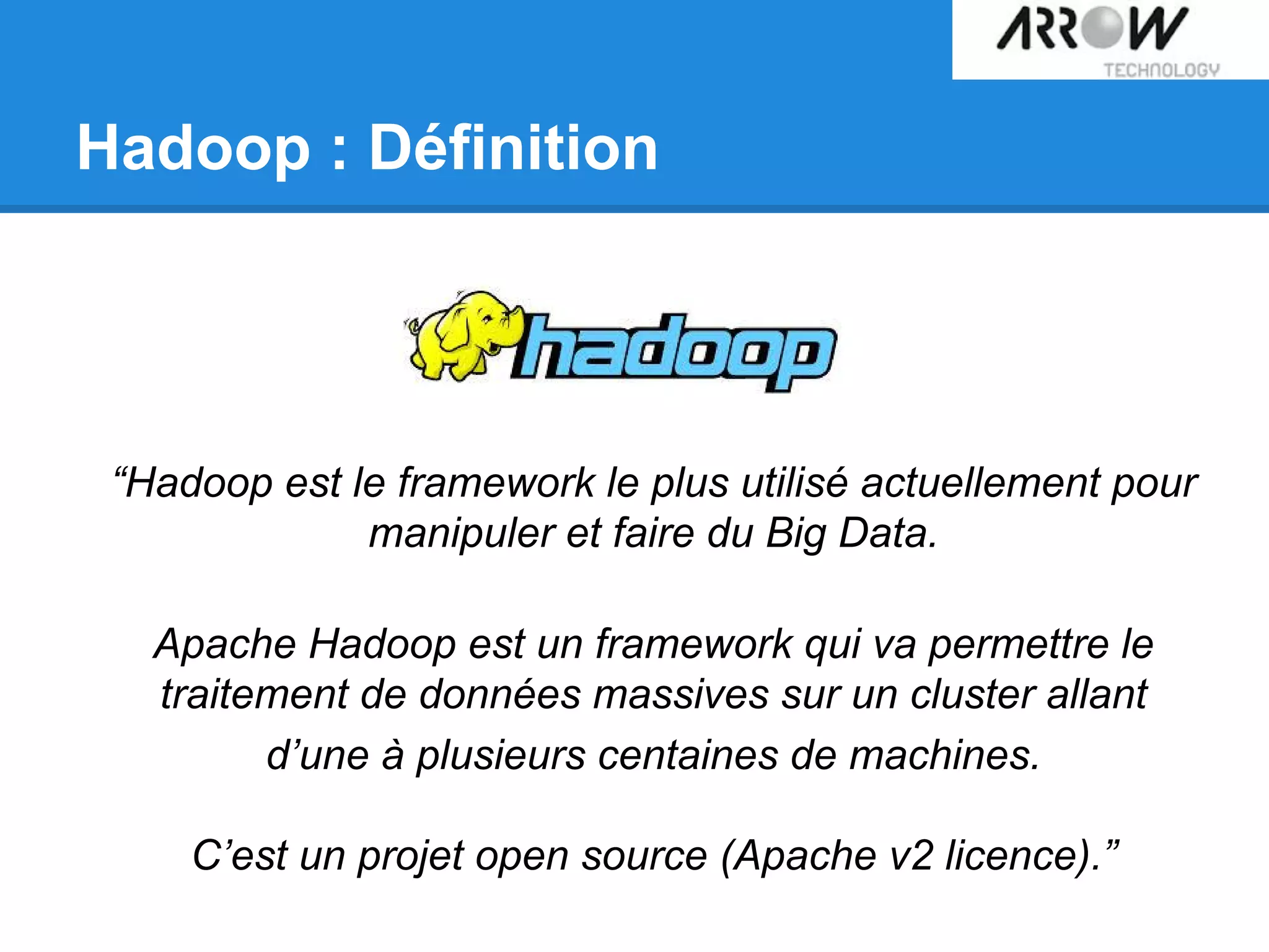 Hadoop : Définition
“Hadoop est le framework le plus utilisé actuellement pour
manipuler et faire du Big Data.
Apache Hadoop est un framework qui va permettre le
traitement de données massives sur un cluster allant
d’une à plusieurs centaines de machines.
C’est un projet open source (Apache v2 licence).”
 