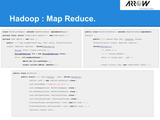 Hadoop : Map Reduce.
public class WordCountReducer extends MapReduceBase implements
Reducer {
public void reduce(Text key, Iterator values,
OutputCollector output, Reporter reporter )
throwsIOException {
int nbOcc = 0;
while (values.hasNext ()) {
nbOcc += values.next ().get();
}
output.collect (key, new IntWritable (nbOcc));}}
class WordCountMapper extends MapReduceBase implementsMapper{
private final static IntWritable mDefOcc = newIntWritable (1);
private Text mWord = new Text();
public void map(LongWritable key, Text value, OutputCollector
output, Reporter reporter ) throwsIOException {
String lLine = value.toString ();
StringTokenizer lIt = new StringTokenizer(lLine);
while (lIt.hasMoreTokens()) {
mWord.set(lIt.nextToken());
output.collect(mWord, mDefOcc);}}}
public class WordCount {
public static void main(String[] args) throws Exception {
JobConf conf = new JobConf (WordCount. class);
conf.setJobName ("Compteur de mots" );
conf.setMapperClass (WordCountMapper. class);
onf.setReducerClass (WordCountReducer. class);
conf.setInputFormat (TextInputFormat. class);
conf.setOutputFormat (TextOutputFormat. class);
FileInputFormat.setInputPaths (conf, newPath(args[0]));
FileOutputFormat.setOutputPath (conf, newPath(args[1]));
JobClient.runJob (conf);
}
 