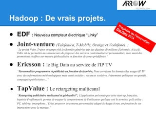 Hadoop : De vrais projets.
● EDF : Nouveau compteur électrique “Linky”
● Joint-venture (Telefonica, T-Mobile, Orange et Vodafone) :
“Le projet Webe, Traiter en temps réel les données générées par des dizaines de millions d'abonnés. A la clé,
l'idée est de permettre aux annonceurs de proposer des services contextualisés et personnalisés, mais aussi des
promotions et offres sur-mesure géolocalisées en fonction de zones prédéfinies “
● Ericsson : le Big Data au service de l'IP TV
“Personnaliser programmes et publicités en fonction de la météo, Nous corrélons les données des usages IP TV
avec des informations météorologiques mais aussi sociales : vacances scolaires, évènements politiques ou sportifs,
campagnes publicitaires…”
● TapValue : Le retargeting multicanal
“Retargeting publicitaire multicanal et géolocalisé”, L'application présentée par cette start-up française,
baptisée Profilematch, permet de traquer le comportement de l'utilisateur quel que soit le terminal qu'il utilise :
PC, tablette, smartphone... Et lui proposer un contenu personnalisé adapté à chaque écran, en fonction de ses
interactions avec la marque.”
Trophées de l'innovation
Big Data 2014
 
