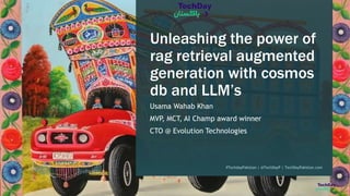 Unleashing the power of
rag retrieval augmented
generation with cosmos
db and LLM’s
Usama Wahab Khan
MVP
, MCT, AI Champ award winner
CTO @ Evolution Technologies
#TechdayPakistan | @TechDayP | TechDayPakistan.com
 