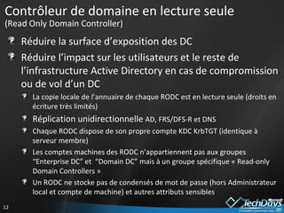 Contrôleur de domaine en lecture seule  (Read Only Domain Controller) Réduire la surface d’exposition des DC Réduire l’impact sur les utilisateurs et le reste de l’infrastructure Active Directory en cas de compromission ou de vol d’un DC La copie locale de l’annuaire de chaque RODC est en lecture seule (droits en écriture très limités) Réplication unidirectionnelle  AD, FRS/DFS-R et DNS Chaque RODC dispose de son propre compte KDC KrbTGT (identique à serveur membre) Les comptes machines des RODC n’appartiennent pas aux groupes “Enterprise DC” et  “Domain DC” mais à un groupe spécifique « Read-only Domain Controllers » Un RODC ne stocke pas de condensés de mot de passe (hors Administrateur local et compte de machine) et autres attributs sensibles 