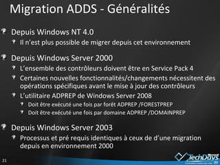 Depuis Windows NT 4.0 Il n’est plus possible de migrer depuis cet environnement Depuis Windows Server 2000 L’ensemble des contrôleurs doivent être en Service Pack 4 Certaines nouvelles fonctionnalités/changements nécessitent des opérations spécifiques avant le mise à jour des contrôleurs L’utilitaire ADPREP de Windows Server 2008  Doit être exécuté une fois par forêt ADPREP /FORESTPREP Doit être exécuté une fois par domaine ADPREP /DOMAINPREP Depuis Windows Server 2003 Processus et pré requis identiques à ceux de d’une migration depuis en environnement 2000 Migration ADDS - Généralités 