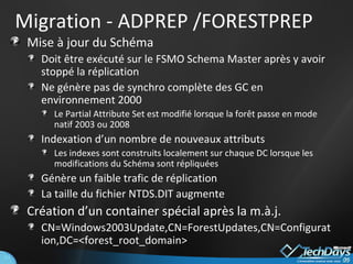 Migration - ADPREP /FORESTPREP Mise à jour du Schéma Doit être exécuté sur le FSMO Schema Master après y avoir stoppé la réplication Ne génère pas de synchro complète des GC en environnement 2000 Le Partial Attribute Set est modifié lorsque la forêt passe en mode natif 2003 ou 2008 Indexation d’un nombre de nouveaux attributs Les indexes sont construits localement sur chaque DC lorsque les modifications du Schéma sont répliquées Génère un faible trafic de réplication La taille du fichier NTDS.DIT augmente Création d’un container spécial après la m.à.j. CN=Windows2003Update,CN=ForestUpdates,CN=Configuration,DC=<forest_root_domain> 