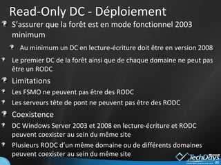 Read-Only DC - Déploiement S’assurer que la forêt est en mode fonctionnel 2003 minimum Au minimum un DC en lecture-écriture doit être en version 2008 Le premier DC de la forêt ainsi que de chaque domaine ne peut pas être un RODC Limitations Les FSMO ne peuvent pas être des RODC Les serveurs tête de pont ne peuvent pas être des RODC Coexistence DC Windows Server 2003 et 2008 en lecture-écriture et RODC peuvent coexister au sein du même site Plusieurs RODC d’un même domaine ou de différents domaines peuvent coexister au sein du même site 