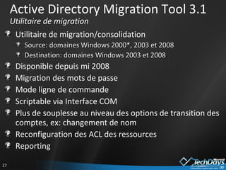 Active Directory Migration Tool 3.1 Utilitaire de migration Utilitaire de migration/consolidation Source: domaines Windows 2000*, 2003 et 2008 Destination: domaines Windows 2003 et 2008 Disponible depuis mi 2008 Migration des mots de passe Mode ligne de commande Scriptable via Interface COM Plus de souplesse au niveau des options de transition des comptes, ex: changement de nom Reconfiguration des ACL des ressources Reporting 