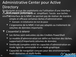 Administrative Center pour Active Directory Productivité accrue des exploitants via l'utilisation d'une interface d'administration performante et  simplifiant  l'accès  aux taches usuelles Bref rappel historique L’interface de la MMC ne permet pas de réaliser de manière simple et efficace certaines tâches d’administration Exemple: ré-initialisation de mot de passe L’ergonomie de la MMC n’est pas adaptés au traitement de volumes de données importants L’essentiel à retenir Les tâches sont exécutées via des Cmdlets PowerShell Le modèle d’administration est défini en fonction des tâches, supportant d’importants volumes de données Similitude complète entre les capacités d’administration en mode ligne de commande et en mode graphique Capacités de navigation conçues pour des environnements multi-domaines et multi-forêts 