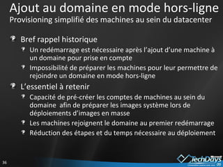 Ajout au domaine en mode hors-ligne P rovisioning simplifié des machines au sein du datacenter Bref rappel historique Un redémarrage est nécessaire après l’ajout d’une machine à un domaine pour prise en compte Impossibilité de préparer les machines pour leur permettre de rejoindre un domaine en mode hors-ligne L’essentiel à retenir  Capacité de pré-créer les comptes de machines au sein du domaine  afin de préparer les images système lors de déploiements d’images en masse Les machines rejoignent le domaine au premier redémarrage Réduction des étapes et du temps nécessaire au déploiement 