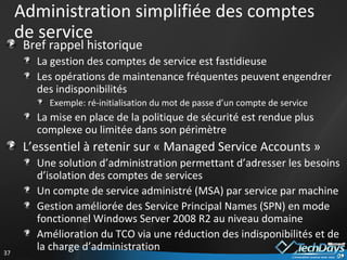 Administration simplifiée des comptes de service Bref rappel historique La gestion des comptes de service est fastidieuse Les opérations de maintenance fréquentes peuvent engendrer des indisponibilités Exemple: ré-initialisation du mot de passe d’un compte de service La mise en place de la politique de sécurité est rendue plus complexe ou limitée dans son périmètre L’essentiel à retenir sur « Managed Service Accounts » Une solution d’administration permettant d’adresser les besoins d’isolation des comptes de services Un compte de service administré (MSA) par service par machine Gestion améliorée des Service Principal Names (SPN) en mode fonctionnel Windows Server 2008 R2 au niveau domaine Amélioration du TCO via une réduction des indisponibilités et de la charge d’administration 