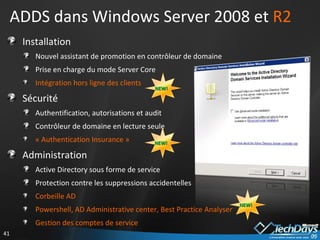 ADDS dans Windows Server 2008 et  R2 Installation Nouvel assistant de promotion en contrôleur de domaine Prise en charge du mode Server Core Intégration hors ligne des clients Sécurité Authentification, autorisations et audit Contrôleur de domaine en lecture seule « Authentication Insurance » Administration Active Directory sous forme de service Protection contre les suppressions accidentelles Corbeille AD Powershell, AD Administrative center, Best Practice Analyser Gestion des comptes de service NEW! NEW! NEW! 