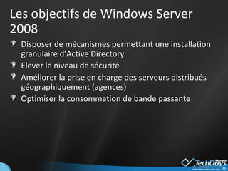 Les objectifs de Windows Server 2008 Disposer de mécanismes permettant une installation granulaire d’Active Directory Elever le niveau de sécurité Améliorer la prise en charge des serveurs distribués géographiquement (agences) Optimiser la consommation de bande passante 