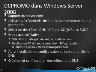 DCPROMO dans Windows Server 2008 Support du server core Utilise les ‘crédentiels’ de l’utilisateur connecté pour la promotion Sélection des rôles : DNS (défaut), GC (défaut), RODC Mode avancé (/adv) Sélection du site (par défaut : auto-détection) Réplication AD durant la promotion: DC particulier, n’importe quel DC, média (sauvegarde AD) Auto-installation et configuration du serveur et client  DNS Création et configuration des délégations DNS 