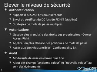 Elever le niveau de sécurité Authentification Support d’AES 256 bits pour Kerberos Envoi du certificat du DC lors de PKINIT (stapling) Stratégies de mots de passe multiples Autorisations Gestion plus granulaire des droits des propriétaires - Owner Access Right Application plus efficace des politiques de mots de passe Accès aux données sensibles - Confidentiality Bit Audit Modularité de mise en œuvre plus fine Ajout des champs “ancienne valeur” et “nouvelle valeur” au sein des événements 