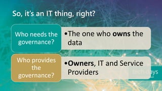 So, it’s an IT thing, right?
•The one who owns the
data
Who needs the
governance?
•Owners, IT and Service
Providers
Who provides
the
governance?
 