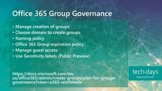 Office 365 Group Governance
• Manage creation of groups
• Choose domain to create groups
• Naming policy
• Office 365 Group expiration policy
• Manage guest access
• Use Sensitivity labels (Public Preview)
https://docs.microsoft.com/en-
us/office365/admin/create-groups/plan-for-groups-
governance?view=o365-worldwide
 