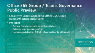 Office 365 Group / Teams Governance
Public Preview
• Sensitivity Labels applied to Office 365 Group
(Teams/Modern SharePoint)
• Per label
• Privacy (public, private or both available)
• External user access (yes/no)
• Unmanaged devices (block, allow web only, allow all)
https://docs.microsoft.com/en-us/microsoft-
365/compliance/sensitivity-labels-teams-groups-
sites?view=o365-worldwide
 