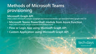 Methods of Microsoft Teams
provisioning
Microsoft Graph API
https://docs.microsoft.com/en-us/graph/api/resources/teams-api-overview?view=graph-rest-1.0
• Microsoft Teams PowerShell module from Azure Function
https://docs.microsoft.com/en-us/powershell/module/teams
• Flow or Logic App using Microsoft Graph API
• Custom Application using Microsoft Graph API
 
