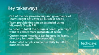 Key takeaways
• Out of the box provisioning and governance of
Teams might not cover all business needs
• Team provisioning can be extended using
Microsoft Graph API
• In order to fulfill the business needs, you might
want to collect more metadata of Team
• Custom team metadata can be used in Teams
directory for better discoverability
• Automated scripts can be run daily to fulfill
business needs
 