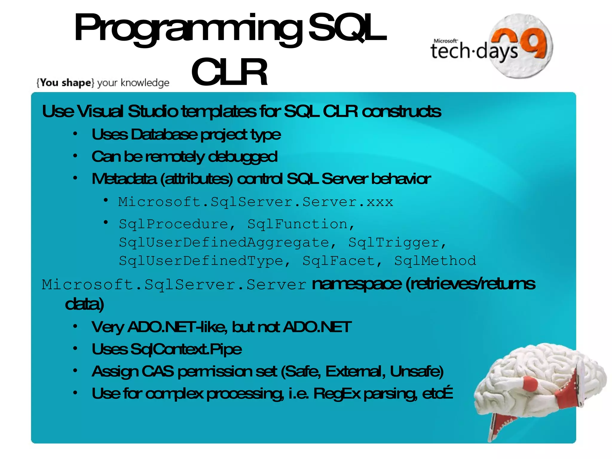 Programming SQL CLR Use Visual Studio templates for SQL CLR constructs Uses Database project type Can be remotely debugged Metadata (attributes) control SQL Server behavior Microsoft.SqlServer.Server.xxx SqlProcedure, SqlFunction, SqlUserDefinedAggregate, SqlTrigger, SqlUserDefinedType, SqlFacet, SqlMethod Microsoft.SqlServer.Server namespace (retrieves/returns data) Very ADO.NET-like, but not ADO.NET Uses SqlContext.Pipe Assign CAS permission set (Safe, External, Unsafe) Use for complex processing, i.e. RegEx parsing, etc… 
