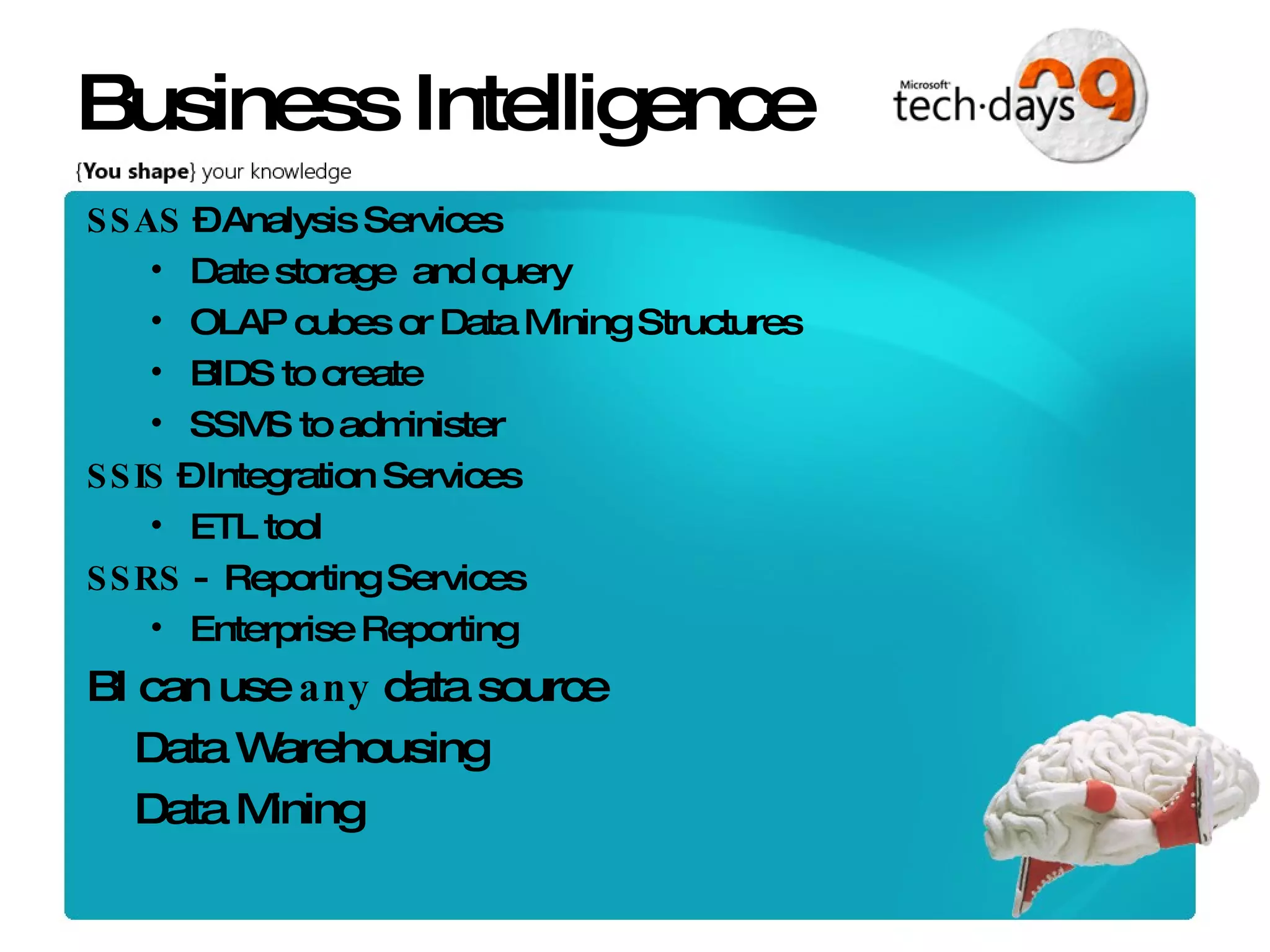 Business Intelligence SSAS – Analysis Services Date storage and query OLAP cubes or Data Mining Structures BIDS to create SSMS to administer SSIS – Integration Services ETL tool SSRS - Reporting Services Enterprise Reporting BI can use any data source Data Warehousing Data Mining 
