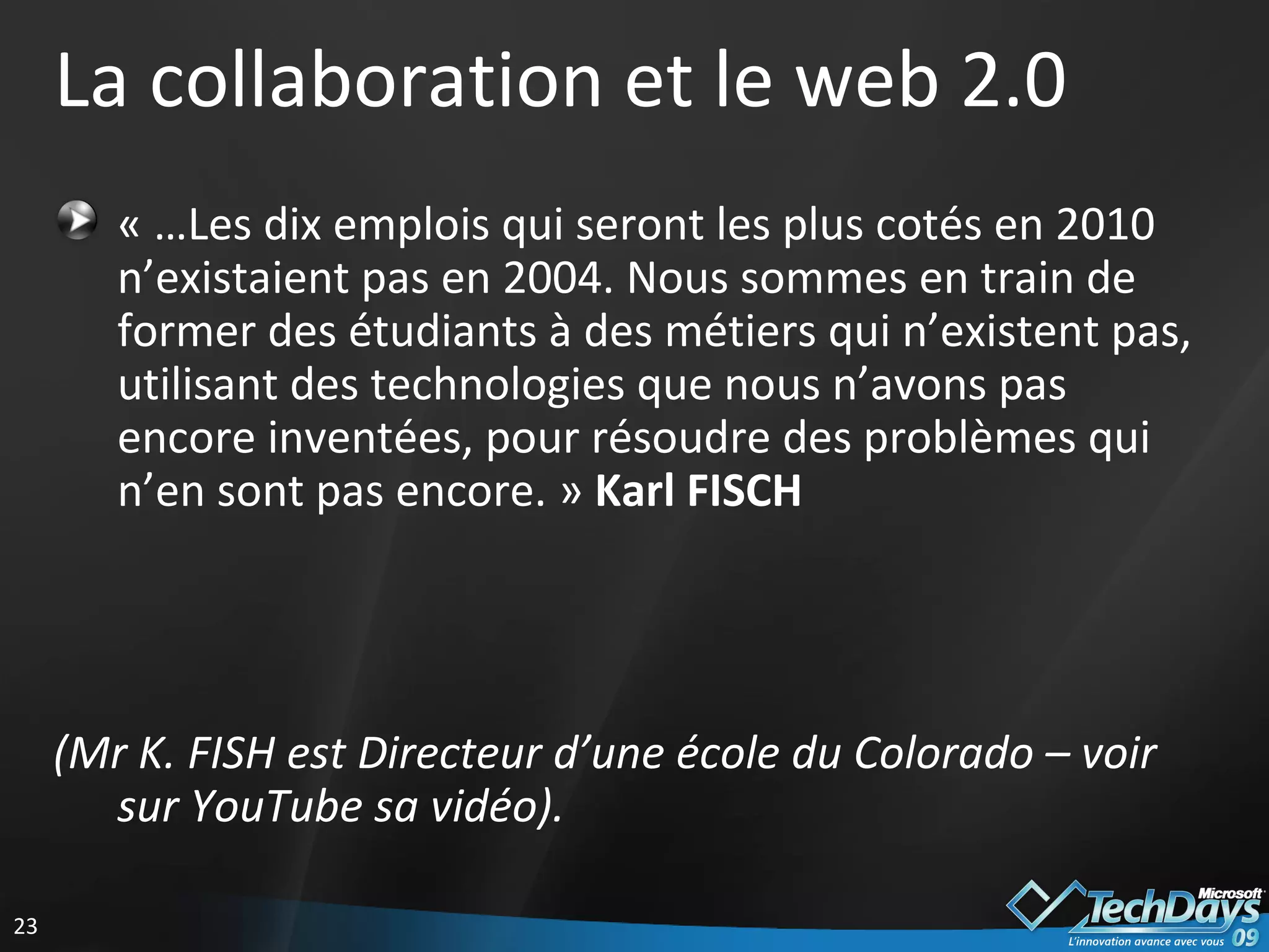 La collaboration et le web 2.0 « …Les dix emplois qui seront les plus cotés en 2010 n’existaient pas en 2004. Nous sommes en train de former des étudiants à des métiers qui n’existent pas, utilisant des technologies que nous n’avons pas encore inventées, pour résoudre des problèmes qui n’en sont pas encore. »  Karl FISCH   (Mr K. FISH est Directeur d’une école du Colorado – voir sur YouTube sa vidéo). 