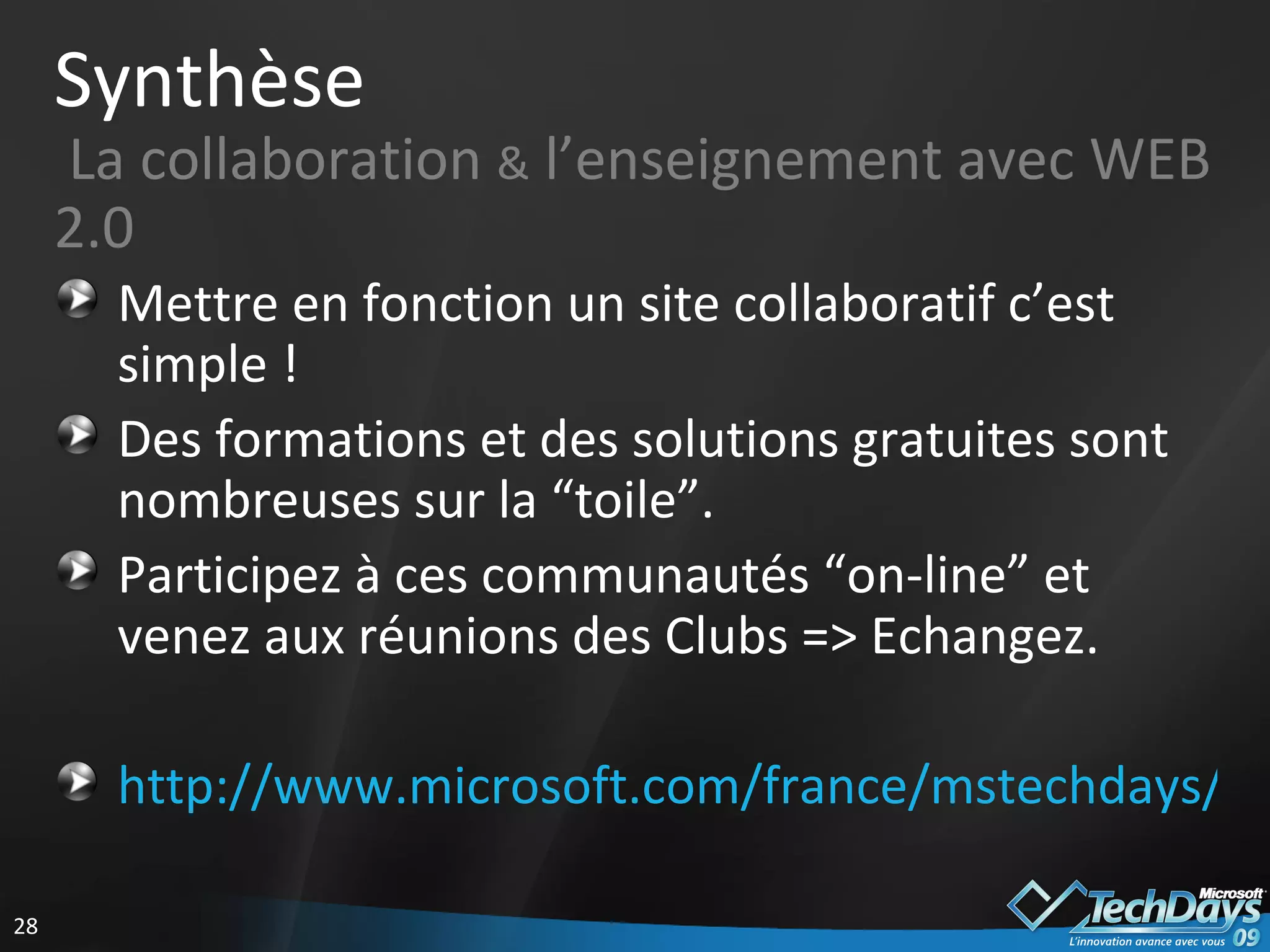 Synthèse   La collaboration  &  l’enseignement avec WEB 2.0  Mettre en fonction un site collaboratif c’est simple ! Des formations et des solutions gratuites sont nombreuses sur la “toile”. Participez à ces communautés “on-line” et venez aux réunions des Clubs => Echangez. http://www.microsoft.com/france/mstechdays/communautes/default.aspx   