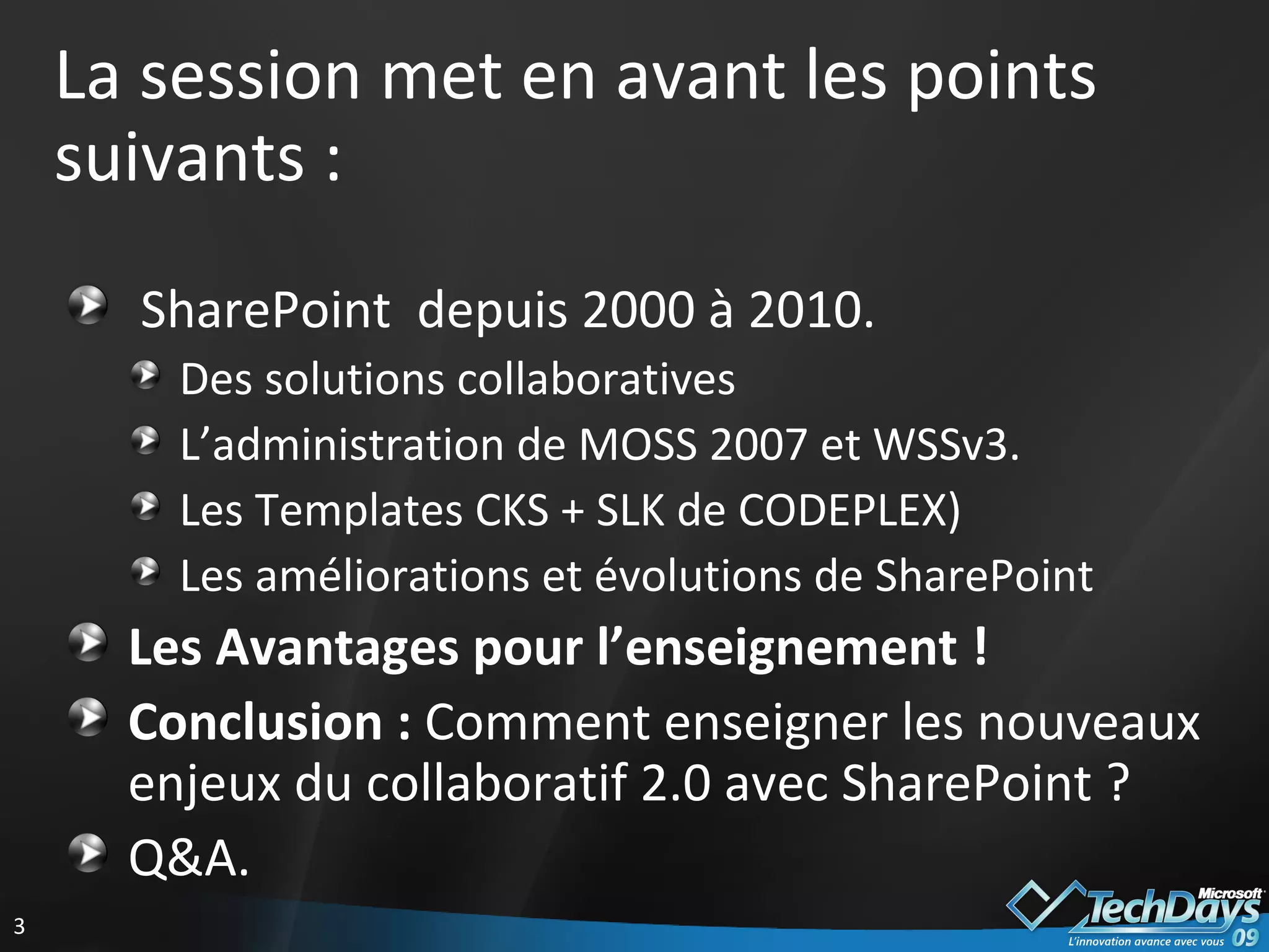 La session met en avant les points suivants : SharePoint  depuis 2000 à 2010. Des solutions collaboratives L’administration de MOSS 2007 et WSSv3. Les Templates CKS + SLK de CODEPLEX) Les améliorations et évolutions de SharePoint Les Avantages pour l’enseignement ! Conclusion :  Comment enseigner les nouveaux enjeux du collaboratif 2.0 avec SharePoint ? Q&A. 