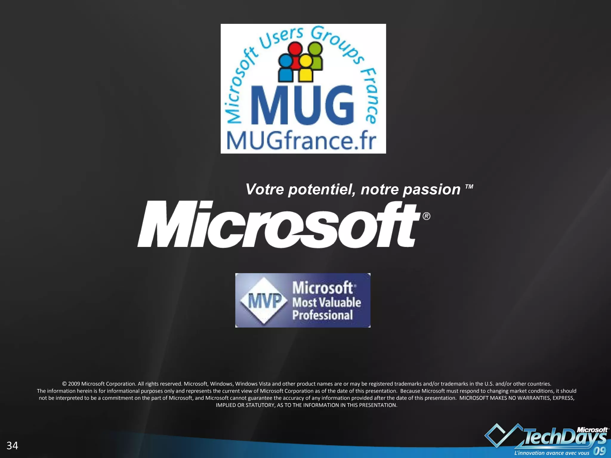 © 2009 Microsoft Corporation. All rights reserved. Microsoft, Windows, Windows Vista and other product names are or may be registered trademarks and/or trademarks in the U.S. and/or other countries. The information herein is for informational purposes only and represents the current view of Microsoft Corporation as of the date of this presentation.  Because Microsoft must respond to changing market conditions, it should not be interpreted to be a commitment on the part of Microsoft, and Microsoft cannot guarantee the accuracy of any information provided after the date of this presentation.  MICROSOFT MAKES NO WARRANTIES, EXPRESS, IMPLIED OR STATUTORY, AS TO THE INFORMATION IN THIS PRESENTATION. Votre potentiel, notre passion  TM  