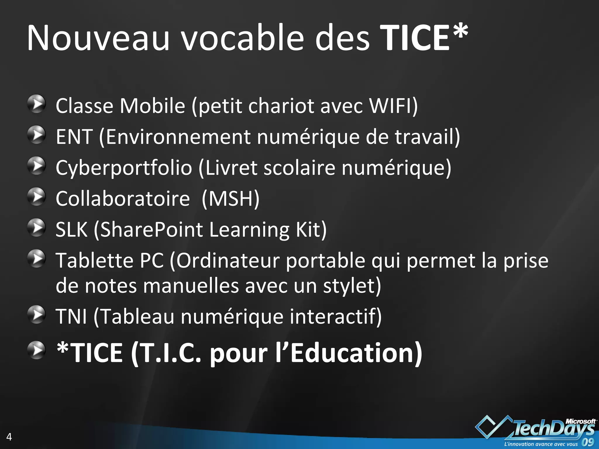 Nouveau vocable des  TICE* Classe Mobile (petit chariot avec WIFI) ENT (Environnement numérique de travail) Cyberportfolio (Livret scolaire numérique) Collaboratoire  (MSH) SLK (SharePoint Learning Kit) Tablette PC (Ordinateur portable qui permet la prise de notes manuelles avec un stylet) TNI (Tableau numérique interactif) *TICE (T.I.C. pour l’Education) 