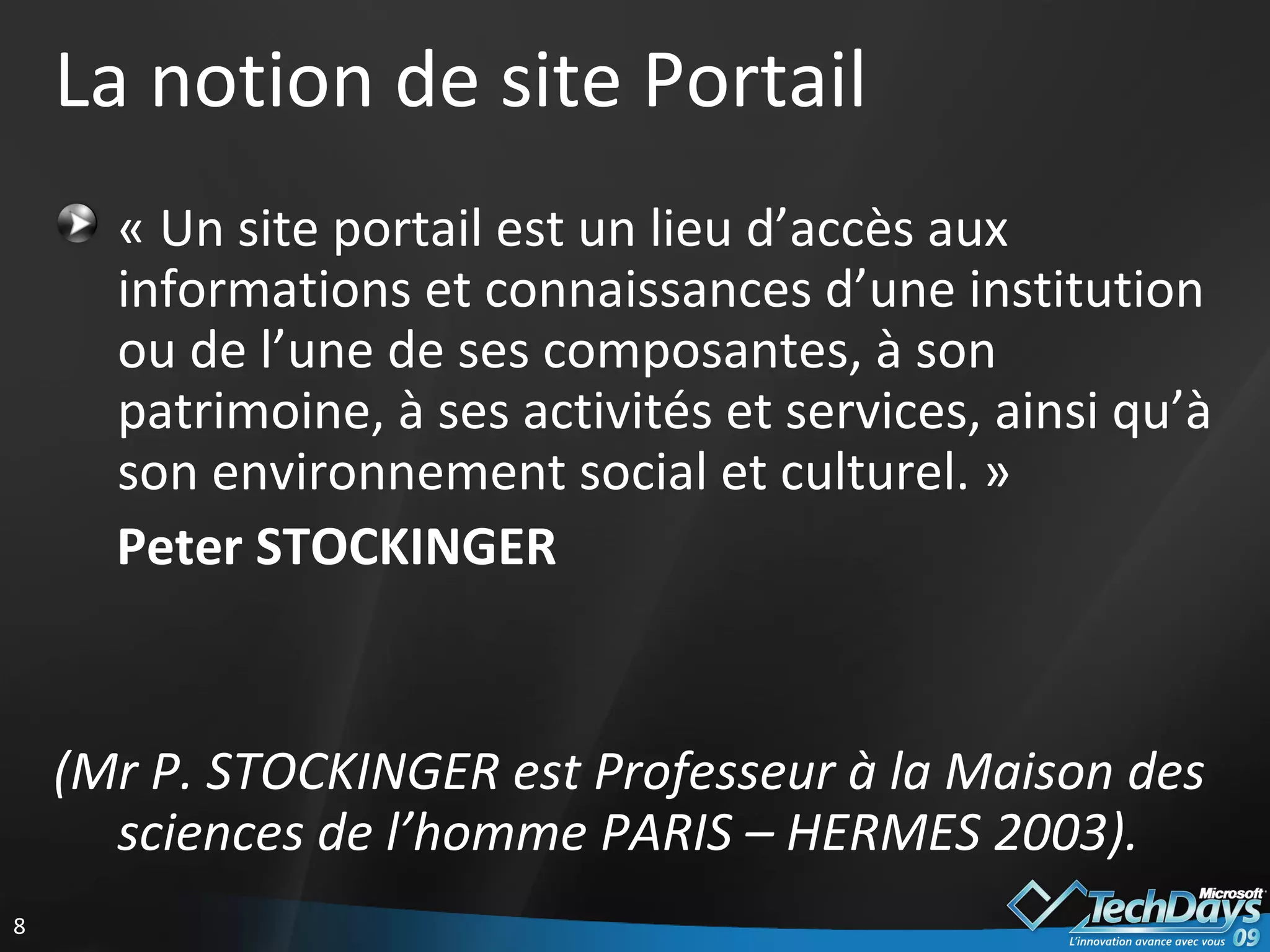 La notion de site Portail « Un site portail est un lieu d’accès aux informations et connaissances d’une institution ou de l’une de ses composantes, à son patrimoine, à ses activités et services, ainsi qu’à son environnement social et culturel. »  Peter STOCKINGER   (Mr P. STOCKINGER est Professeur à la Maison des sciences de l’homme PARIS – HERMES 2003). 