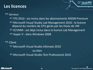 2020
Les licences
Serveur
TFS 2010 : est inclus dans les abonnements MSDN Premium
Microsoft Visual Studio Lab Management 2010 : la licence
dépend du nombre de CPU gérés par les Hosts de VM
SCVMM : est déjà inclus dans la licence Lab Management
Hyper-V : dans Windows 2008
Client
Microsoft Visual Studio Ultimate 2010
ou bien
Microsoft Visual Studio Test Professional 2010
 