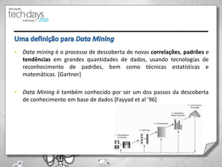 •   Data mining é o processo de descoberta de novas correlações, padrões e
    tendências em grandes quantidades de dados, usando tecnologias de
    reconhecimento de padrões, bem como técnicas estatísticas e
    matemáticas. [Gartner]

•   Data Mining é também conhecido por ser um dos passos da descoberta
    de conhecimento em base de dados [Fayyad et al ’96]




                                                                        12
 