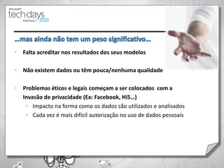 •   Falta acreditar nos resultados dos seus modelos

•   Não existem dados ou têm pouca/nenhuma qualidade

•   Problemas éticos e legais começam a ser colocados com a
    Invasão de privacidade (Ex: Facebook, Hi5…)
     • Impacto na forma como os dados são utilizados e analisados
     • Cada vez é mais difícil autorização no uso de dados pessoais
 