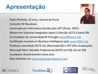 Apresentação
•   Pedro Perfeito, 33 anos, natural do Porto
•   Consultor BI Novabase
•   Licenciado em Informática Gestão pela UPT (Porto, 2001)
•   Mestre em Sistemas Integrados Apoio à Decisão ISCTE (Lisboa’09)
•   Co-fundador de comunidade BI Portugal www.BIResort.net
•   Certificado mundial em Business Intelligence pela www.TDWI.org
•   Professor convidado ISCTE-IUL (Mestrado BI) e UPT (Pós-Graduação)
•   Microsoft Most Valuable Professional (MVP) em SQL Server (BI)
•   A preparar doutoramento nesta área
•   Mais detalhes em www.pedrocgd.blogspot.com
 