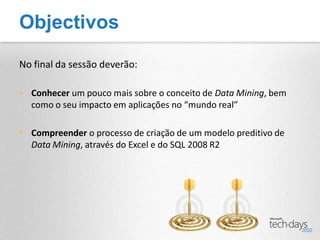 Objectivos

No final da sessão deverão:

• Conhecer um pouco mais sobre o conceito de Data Mining, bem
  como o seu impacto em aplicações no “mundo real”

• Compreender o processo de criação de um modelo preditivo de
  Data Mining, através do Excel e do SQL 2008 R2
 