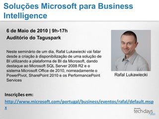 Soluções Microsoft para Business
Intelligence
6 de Maio de 2010 | 9h-17h
Auditório do Taguspark

Neste seminário de um dia, Rafal Lukawiecki vai falar
desde a criação à disponibilização de uma solução de
BI utilizando a plataforma de BI da Microsoft, dando
destaque ao Microsoft SQL Server 2008 R2 e o
sistema Microsoft Office de 2010, nomeadamente o
PowerPivot, SharePoint 2010 e os PerformancePoint       Rafal Lukawiecki
Services


Inscrições em:
http://www.microsoft.com/portugal/business/eventos/rafal/default.msp
x
 