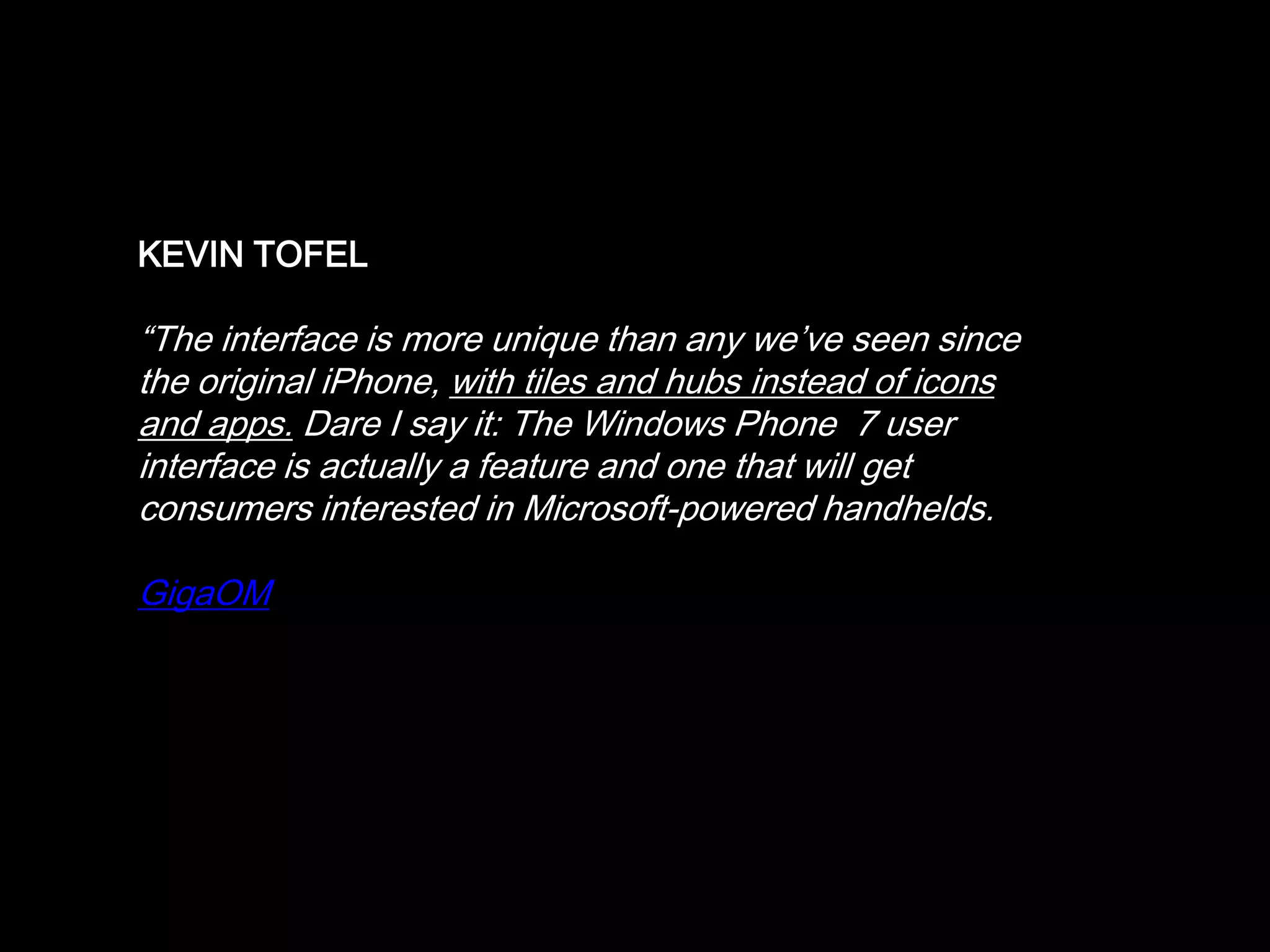 17개국 도시 동시 판매 - 영국, 오스트리아, 벨기에, 즈텍공화국,프랑스,독일,이태리,LATAM,멕시코,네델란드,뉴질랜드MS SIEGLER, TechCrunch“Like any good Apple fan boy, when I first heard that Microsoft would be rebooting their mobile strategy a couple years ago, I snickered…. But over the past few months, I’ve actually been pleasantly and continuously surprised by what I’ve seen of Windows Phone 7 ….”TechCrunch