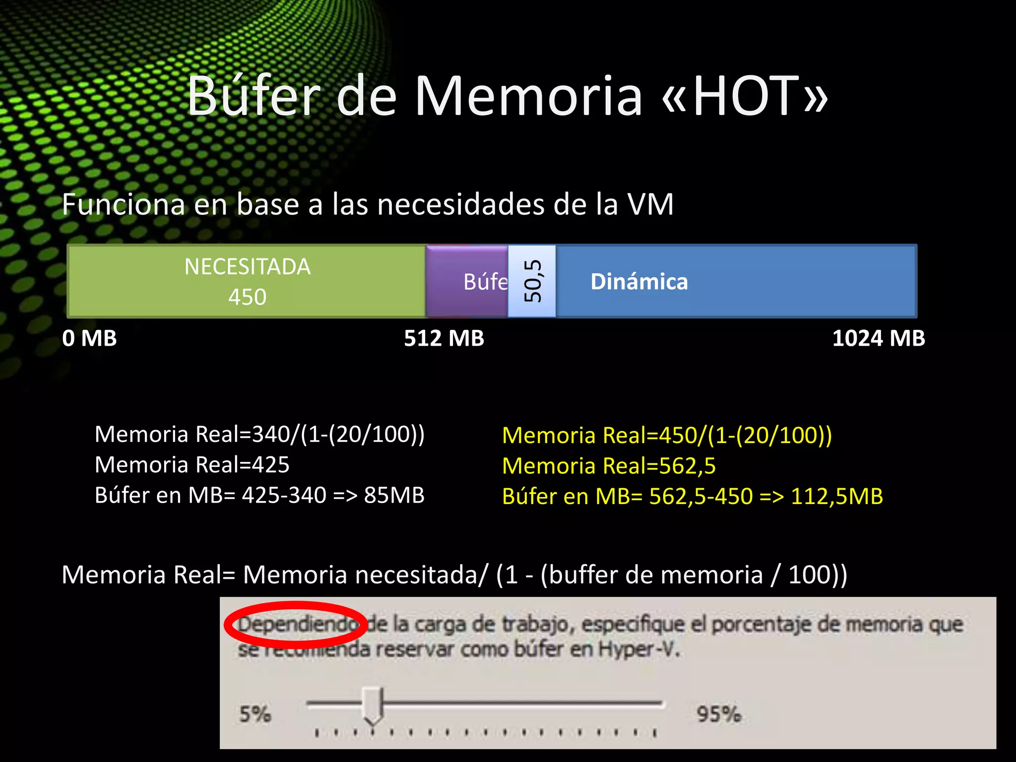 Búfer de Memoria «HOT»
Funciona en base a las necesidades de la VM
Memoria Real= Memoria necesitada/ (1 - (buffer de memoria / 100))
0 MB 512 MB 1024 MB
COMPROMETIDA Dinámica
NECESITADA
340
Memoria Real=340/(1-(20/100))
Memoria Real=425
Búfer en MB= 425-340 => 85MB
Búfer
NECESITADA
450
Memoria Real=450/(1-(20/100))
Memoria Real=562,5
Búfer en MB= 562,5-450 => 112,5MB
Búfer
50,5
 