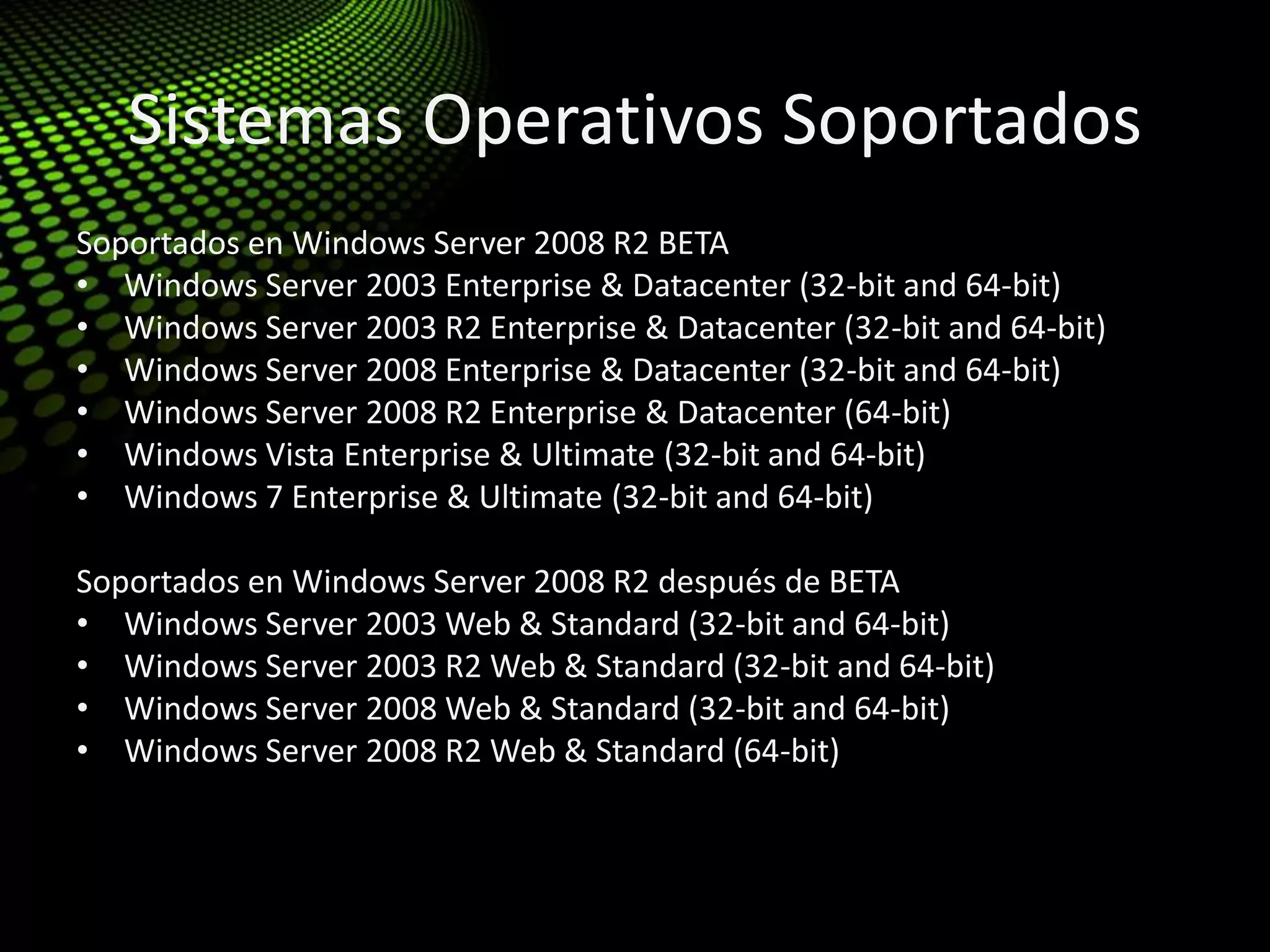 Sistemas Operativos Soportados
Soportados en Windows Server 2008 R2 BETA
• Windows Server 2003 Enterprise & Datacenter (32-bit and 64-bit)
• Windows Server 2003 R2 Enterprise & Datacenter (32-bit and 64-bit)
• Windows Server 2008 Enterprise & Datacenter (32-bit and 64-bit)
• Windows Server 2008 R2 Enterprise & Datacenter (64-bit)
• Windows Vista Enterprise & Ultimate (32-bit and 64-bit)
• Windows 7 Enterprise & Ultimate (32-bit and 64-bit)
Soportados en Windows Server 2008 R2 después de BETA
• Windows Server 2003 Web & Standard (32-bit and 64-bit)
• Windows Server 2003 R2 Web & Standard (32-bit and 64-bit)
• Windows Server 2008 Web & Standard (32-bit and 64-bit)
• Windows Server 2008 R2 Web & Standard (64-bit)
 