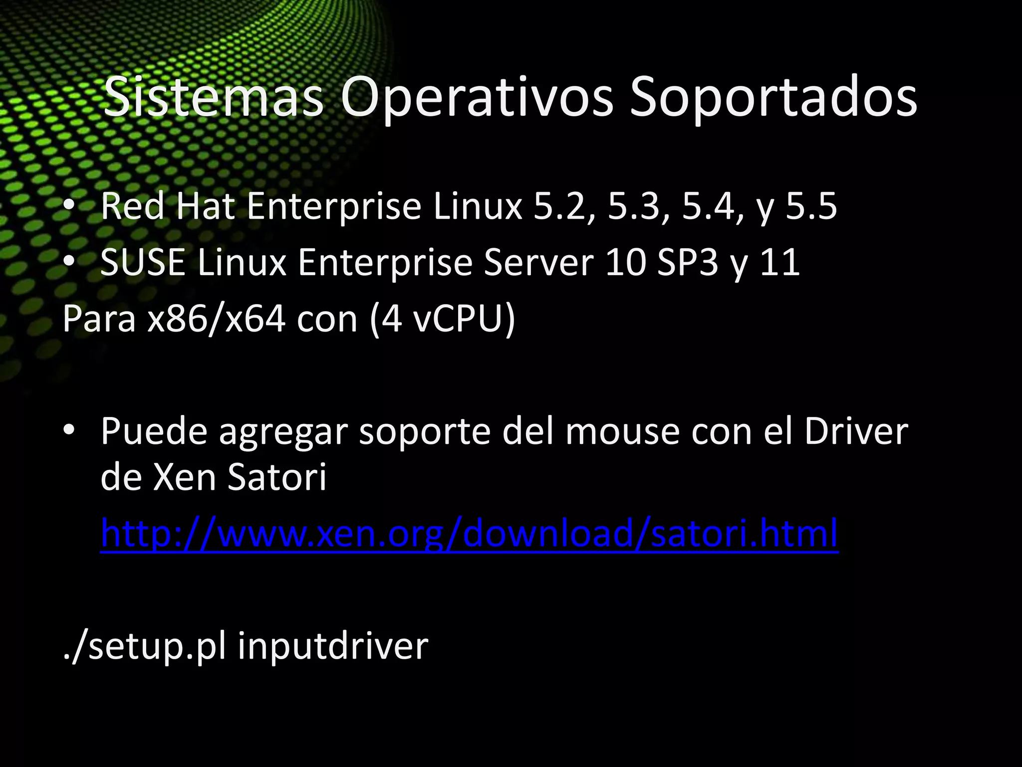 Sistemas Operativos Soportados
• Red Hat Enterprise Linux 5.2, 5.3, 5.4, y 5.5
• SUSE Linux Enterprise Server 10 SP3 y 11
Para x86/x64 con (4 vCPU)
• Puede agregar soporte del mouse con el Driver
de Xen Satori
• http://www.xen.org/download/satori.html
./setup.pl inputdriver
 