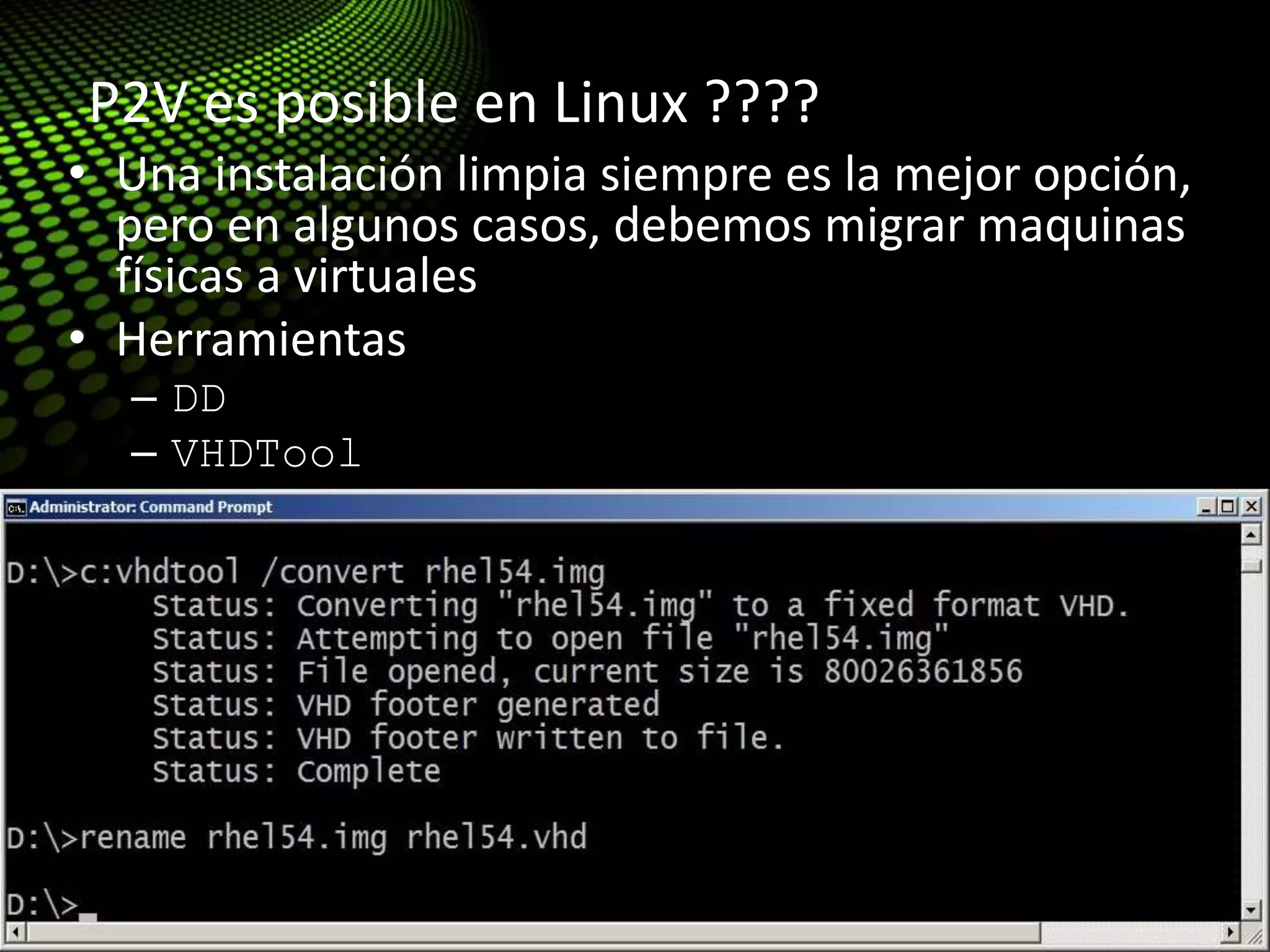 Tips & Tricks: Migration (P2V)
• Una instalación limpia siempre es la mejor opción,
pero en algunos casos, debemos migrar maquinas
físicas a virtuales
• Herramientas
– DD
– VHDTool
• http://blogs.technet.com/enterprise_admin/archive
/2010/05/13/linux-p2v-with-dd-and-vhdtool-easy-
and-cheap.aspx
P2V es posible en Linux ????
 