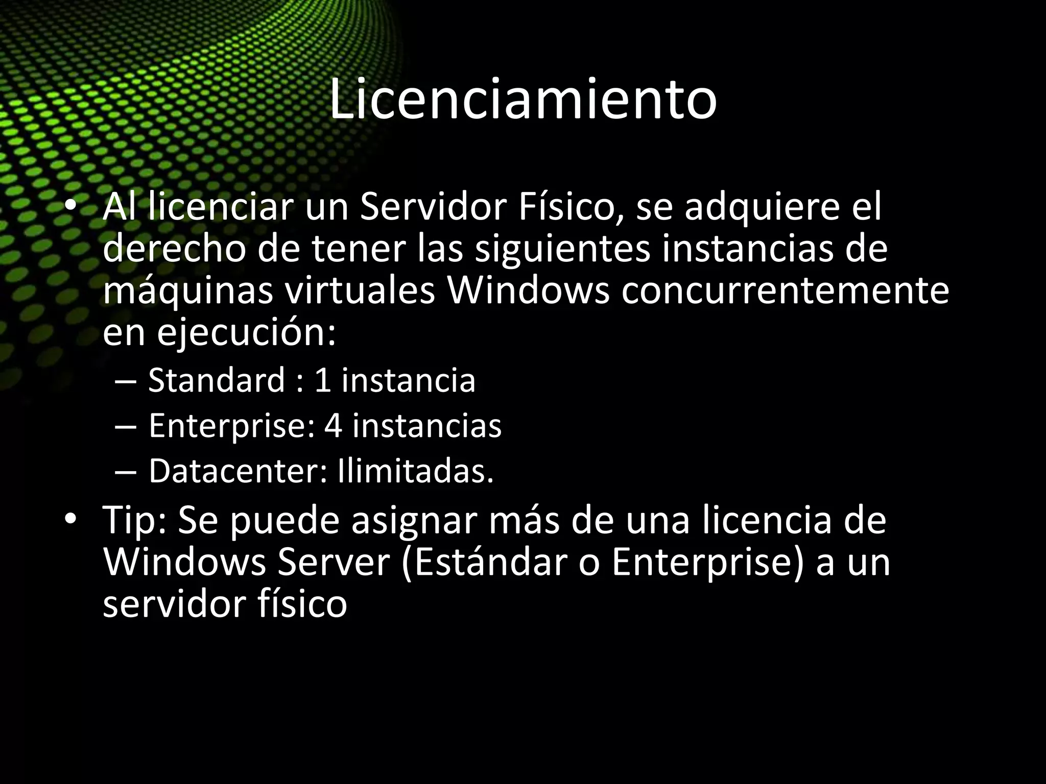Licenciamiento
• Al licenciar un Servidor Físico, se adquiere el
derecho de tener las siguientes instancias de
máquinas virtuales Windows concurrentemente
en ejecución:
– Standard : 1 instancia
– Enterprise: 4 instancias
– Datacenter: Ilimitadas.
• Tip: Se puede asignar más de una licencia de
Windows Server (Estándar o Enterprise) a un
servidor físico
 