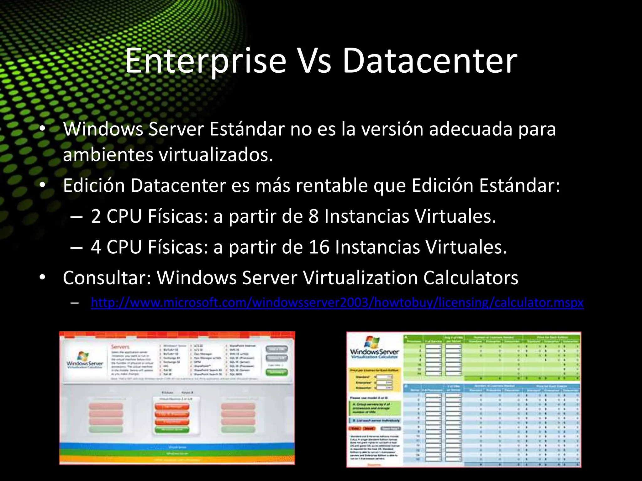 Enterprise Vs Datacenter
• Windows Server Estándar no es la versión adecuada para
ambientes virtualizados.
• Edición Datacenter es más rentable que Edición Estándar:
– 2 CPU Físicas: a partir de 8 Instancias Virtuales.
– 4 CPU Físicas: a partir de 16 Instancias Virtuales.
• Consultar: Windows Server Virtualization Calculators
– http://www.microsoft.com/windowsserver2003/howtobuy/licensing/calculator.mspx
 