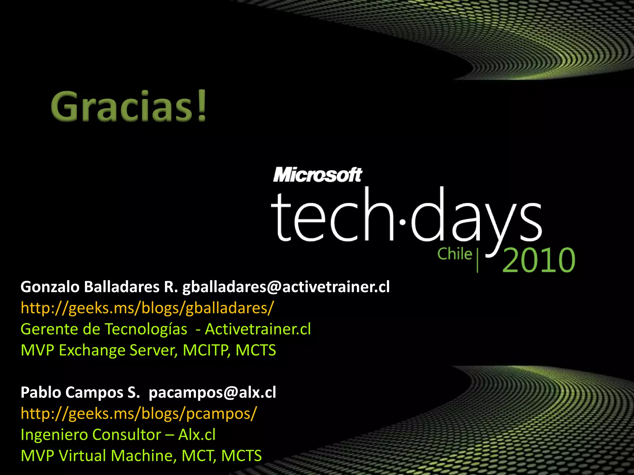 Gonzalo Balladares R. gballadares@activetrainer.cl
http://geeks.ms/blogs/gballadares/
Gerente de Tecnologías - Activetrainer.cl
MVP Exchange Server, MCITP, MCTS
Pablo Campos S. pacampos@alx.cl
http://geeks.ms/blogs/pcampos/
Ingeniero Consultor – Alx.cl
MVP Virtual Machine, MCT, MCTS
Gracias!
 