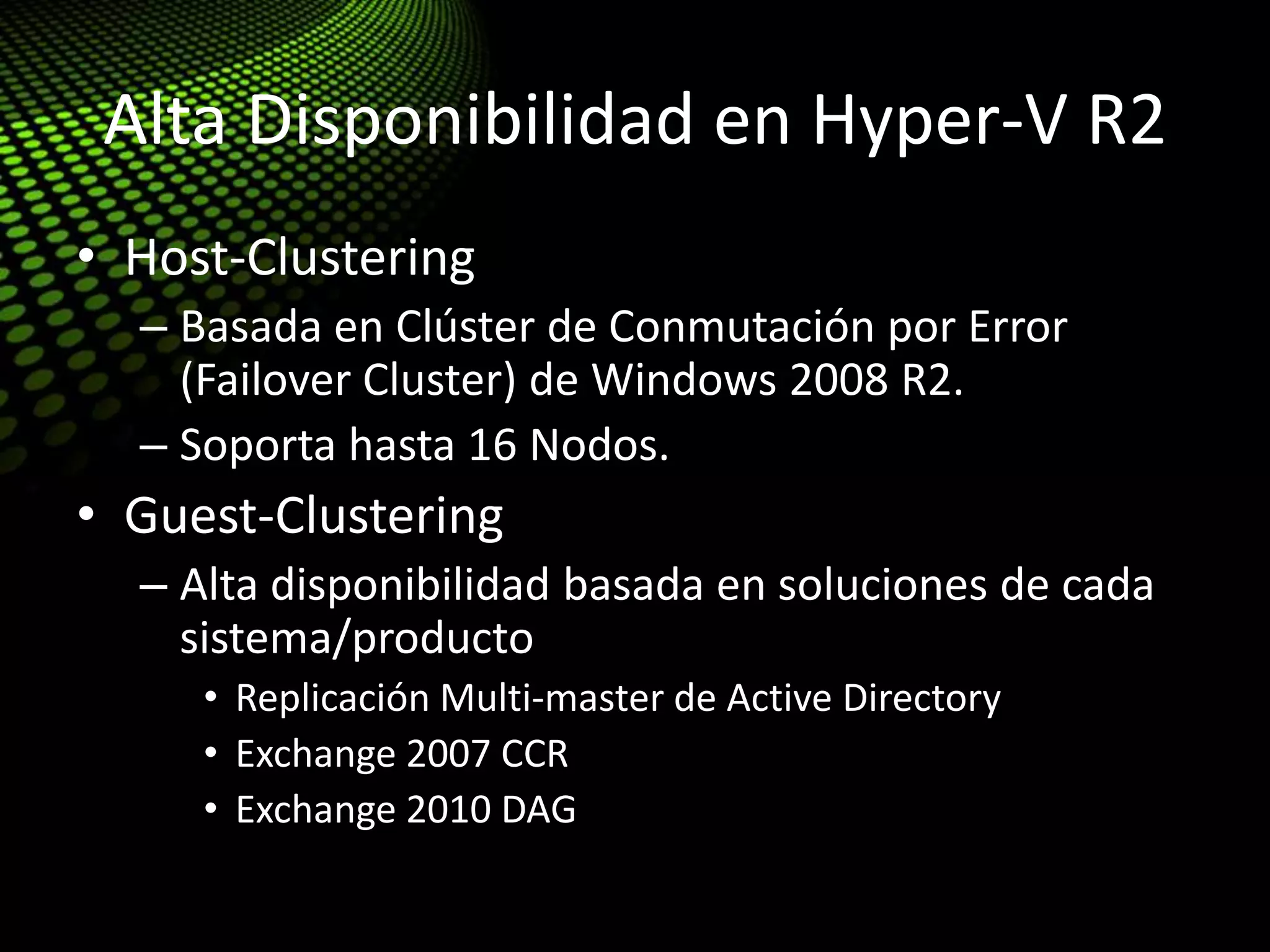 Alta Disponibilidad en Hyper-V R2
• Host-Clustering
– Basada en Clúster de Conmutación por Error
(Failover Cluster) de Windows 2008 R2.
– Soporta hasta 16 Nodos.
• Guest-Clustering
– Alta disponibilidad basada en soluciones de cada
sistema/producto
• Replicación Multi-master de Active Directory
• Exchange 2007 CCR
• Exchange 2010 DAG
 