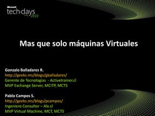 Mas que solo máquinas Virtuales
Gonzalo Balladares R.
http://geeks.ms/blogs/gballadares/
Gerente de Tecnologías - Activetrainer.cl
MVP Exchange Server, MCITP, MCTS
Pablo Campos S.
http://geeks.ms/blogs/pcampos/
Ingeniero Consultor – Alx.cl
MVP Virtual Machine, MCT, MCTS
 