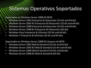 Sistemas Operativos Soportados
Soportados en Windows Server 2008 R2 BETA
• Windows Server 2003 Enterprise & Datacenter (32-bit and 64-bit)
• Windows Server 2003 R2 Enterprise & Datacenter (32-bit and 64-bit)
• Windows Server 2008 Enterprise & Datacenter (32-bit and 64-bit)
• Windows Server 2008 R2 Enterprise & Datacenter (64-bit)
• Windows Vista Enterprise & Ultimate (32-bit and 64-bit)
• Windows 7 Enterprise & Ultimate (32-bit and 64-bit)
Soportados en Windows Server 2008 R2 despues de BETA
• Windows Server 2003 Web & Standard (32-bit and 64-bit)
• Windows Server 2003 R2 Web & Standard (32-bit and 64-bit)
• Windows Server 2008 Web & Standard (32-bit and 64-bit)
• Windows Server 2008 R2 Web & Standard (64-bit)
 