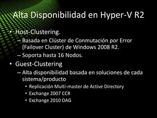 Alta Disponibilidad en Hyper-V R2
• Host-Clustering.
– Basada en Clúster de Conmutación por Error
(Failover Cluster) de Windows 2008 R2.
– Soporta hasta 16 Nodos.
• Guest-Clustering
– Alta disponibilidad basada en soluciones de cada
sistema/producto
• Replicación Multi-master de Active Directory
• Exchange 2007 CCR
• Exchange 2010 DAG
 